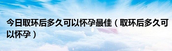 今日取环后多久可以怀孕最佳(取环后多久可以怀孕)