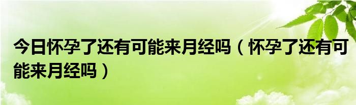 今日怀孕了还有可能来月经吗(怀孕了还有可能来月经吗)