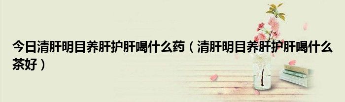 今日清肝明目养肝护肝喝什么药(清肝明目养肝护肝喝什么茶好)