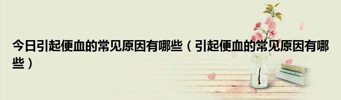 今日引起便血的常见原因有哪些(引起便血的常见原因有哪些)