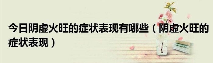 今日阴虚火旺的症状表现有哪些(阴虚火旺的症状表现)