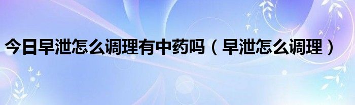 今日早泄怎么调理有中药吗(早泄怎么调理)