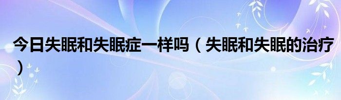 今日失眠和失眠症一样吗(失眠和失眠的治疗)