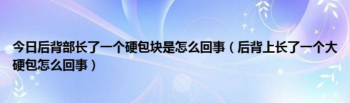 今日后背部长了一个硬包块是怎么回事(后背上长了一个大硬包怎么回事)