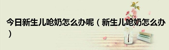 今日新生儿呛奶怎么办呢(新生儿呛奶怎么办)