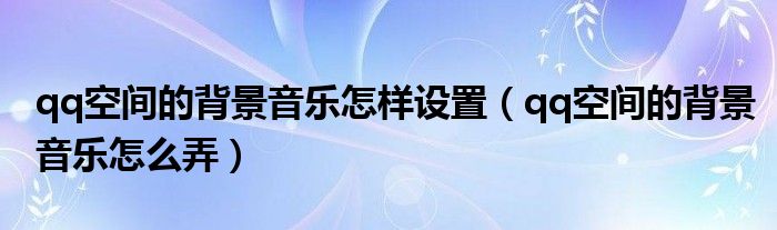 qq空间的背景音乐怎样设置(qq空间的背景音乐怎么弄)