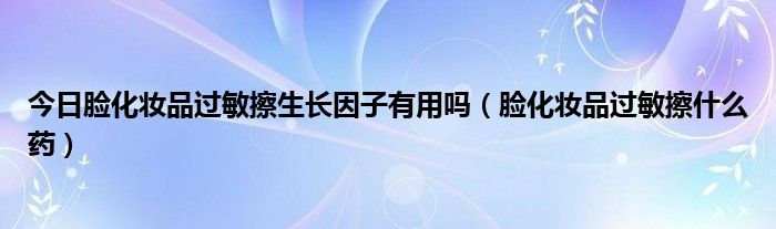 今日脸化妆品过敏擦生长因子有用吗(脸化妆品过敏擦什么药)