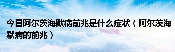 今日阿尔茨海默病前兆是什么症状(阿尔茨海默病的前兆)