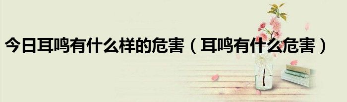 今日耳鸣有什么样的危害(耳鸣有什么危害)