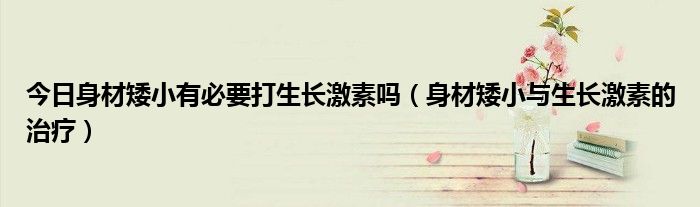 今日身材矮小有必要打生长激素吗(身材矮小与生长激素的治疗)