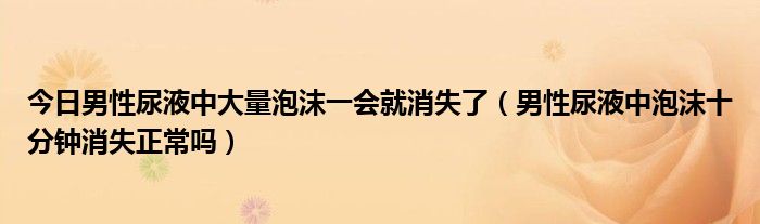 今日男性尿液中大量泡沫一会就消失了(男性尿液中泡沫十分钟消失正常吗)