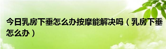 今日乳房下垂怎么办按摩能解决吗(乳房下垂怎么办)