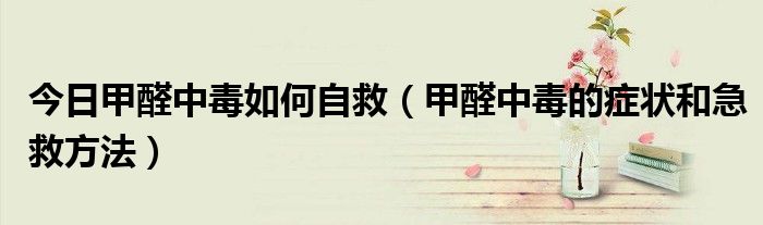 今日甲醛中毒如何自救(甲醛中毒的症状和急救方法)