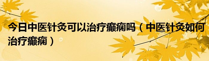 今日中医针灸可以治疗癫痫吗(中医针灸如何治疗癫痫)