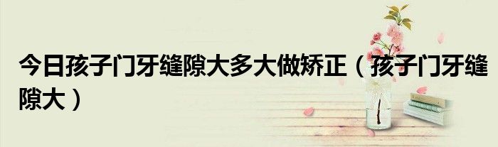 今日孩子门牙缝隙大多大做矫正(孩子门牙缝隙大)
