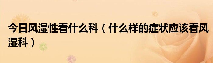 今日风湿性看什么科(什么样的症状应该看风湿科)