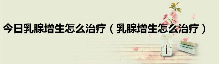 今日乳腺增生怎么治疗(乳腺增生怎么治疗)