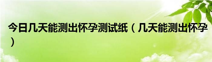 今日几天能测出怀孕测试纸(几天能测出怀孕)
