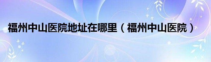 福州中山医院地址在哪里(福州中山医院)