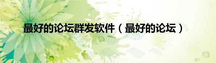 最好的论坛群发软件(最好的论坛)