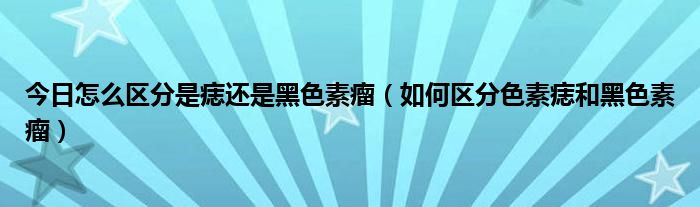 今日怎么区分是痣还是黑色素瘤(如何区分色素痣和黑色素瘤)