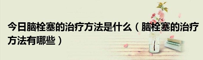 今日脑栓塞的治疗方法是什么(脑栓塞的治疗方法有哪些)