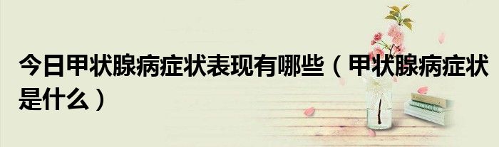 今日甲状腺病症状表现有哪些(甲状腺病症状是什么)