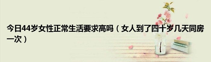 今日44岁女性正常生活要求高吗(女人到了四十岁几天同房一次)