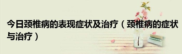 今日颈椎病的表现症状及治疗(颈椎病的症状与治疗)
