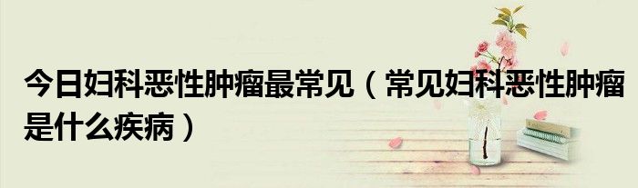 今日妇科恶性肿瘤最常见(常见妇科恶性肿瘤是什么疾病)