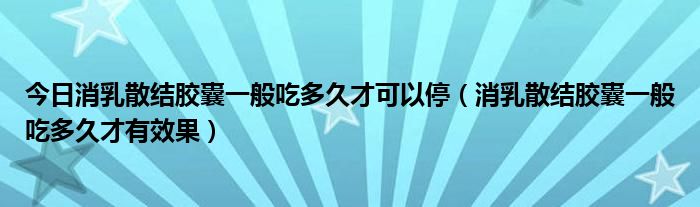 今日消乳散结胶囊一般吃多久才可以停(消乳散结胶囊一般吃多久才有效果)
