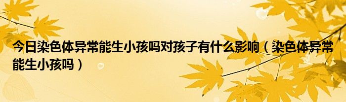今日染色体异常能生小孩吗对孩子有什么影响(染色体异常能生小孩吗)