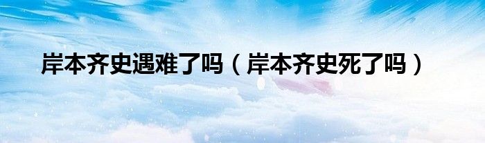 岸本齐史遇难了吗(岸本齐史死了吗)