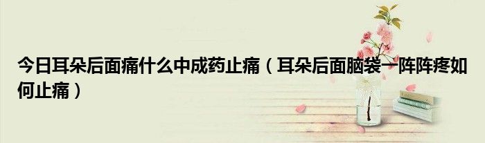 今日耳朵后面痛什么中成药止痛(耳朵后面脑袋一阵阵疼如何止痛)
