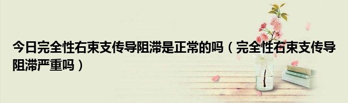今日完全性右束支传导阻滞是正常的吗(完全性右束支传导阻滞严重吗)