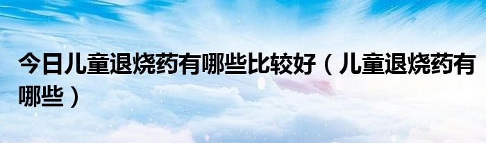 今日儿童退烧药有哪些比较好(儿童退烧药有哪些)