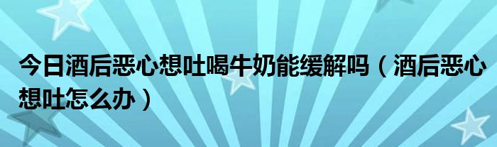 今日酒后恶心想吐喝牛奶能缓解吗(酒后恶心想吐怎么办)