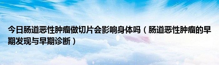 今日肠道恶性肿瘤做切片会影响身体吗(肠道恶性肿瘤的早期发现与早期诊断)