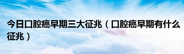 今日口腔癌早期三大征兆(口腔癌早期有什么征兆)