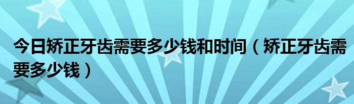 今日矫正牙齿需要多少钱和时间(矫正牙齿需要多少钱)
