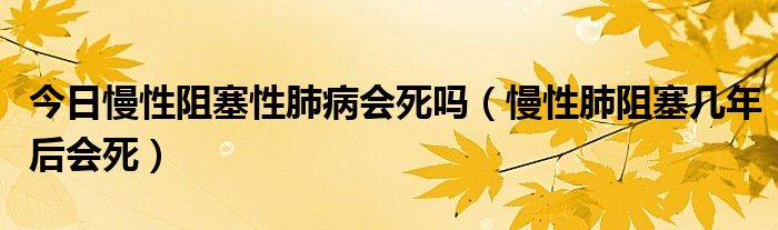 今日慢性阻塞性肺病会死吗(慢性肺阻塞几年后会死)