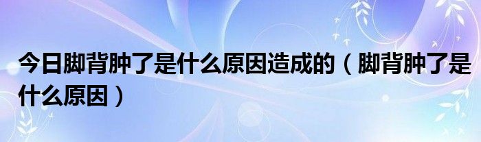 今日脚背肿了是什么原因造成的(脚背肿了是什么原因)