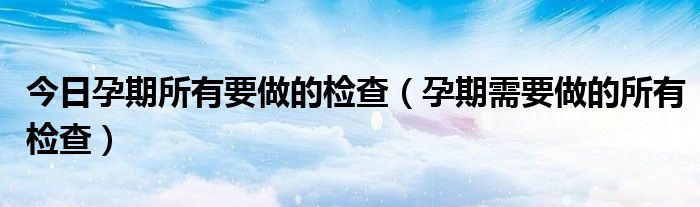 今日孕期所有要做的检查(孕期需要做的所有检查)