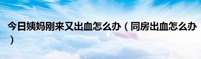 今日姨妈刚来又出血怎么办(同房出血怎么办)