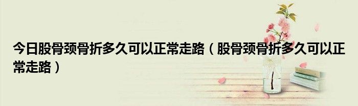 今日股骨颈骨折多久可以正常走路(股骨颈骨折多久可以正常走路)