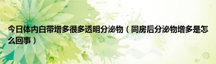 今日体内白带增多很多透明分泌物(同房后分泌物增多是怎么回事)