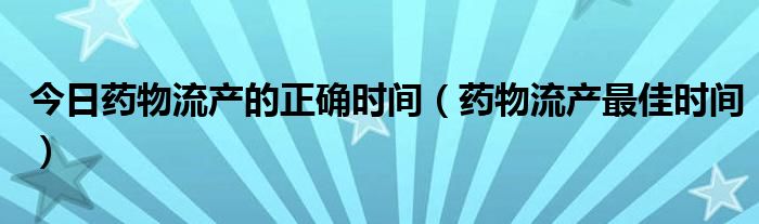 今日药物流产的正确时间(药物流产最佳时间)