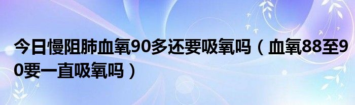 今日慢阻肺血氧90多还要吸氧吗(血氧88至90要一直吸氧吗)