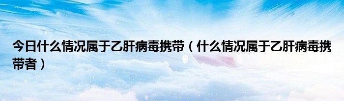 今日什么情况属于乙肝病毒携带(什么情况属于乙肝病毒携带者)