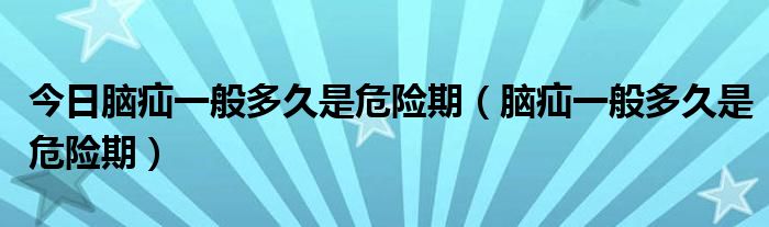 今日脑疝一般多久是危险期(脑疝一般多久是危险期)